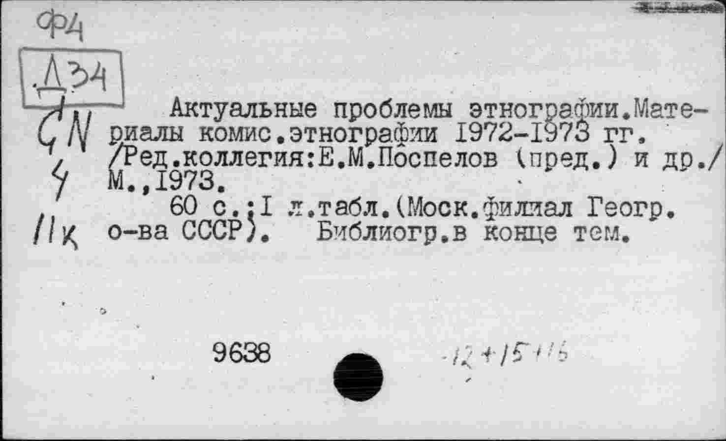 ﻿ФА

Актуальные проблемы этнографии.Мате риалы комис.этнографии 1972-1973 гг. /Ред.коллегия:Е.М.Поспелов (пред.) идо М.,1973.
60 с.:1 л.табл.(Моск.филиал Геогр. о-ва СССР). Библиогр.в конце тем.
9638